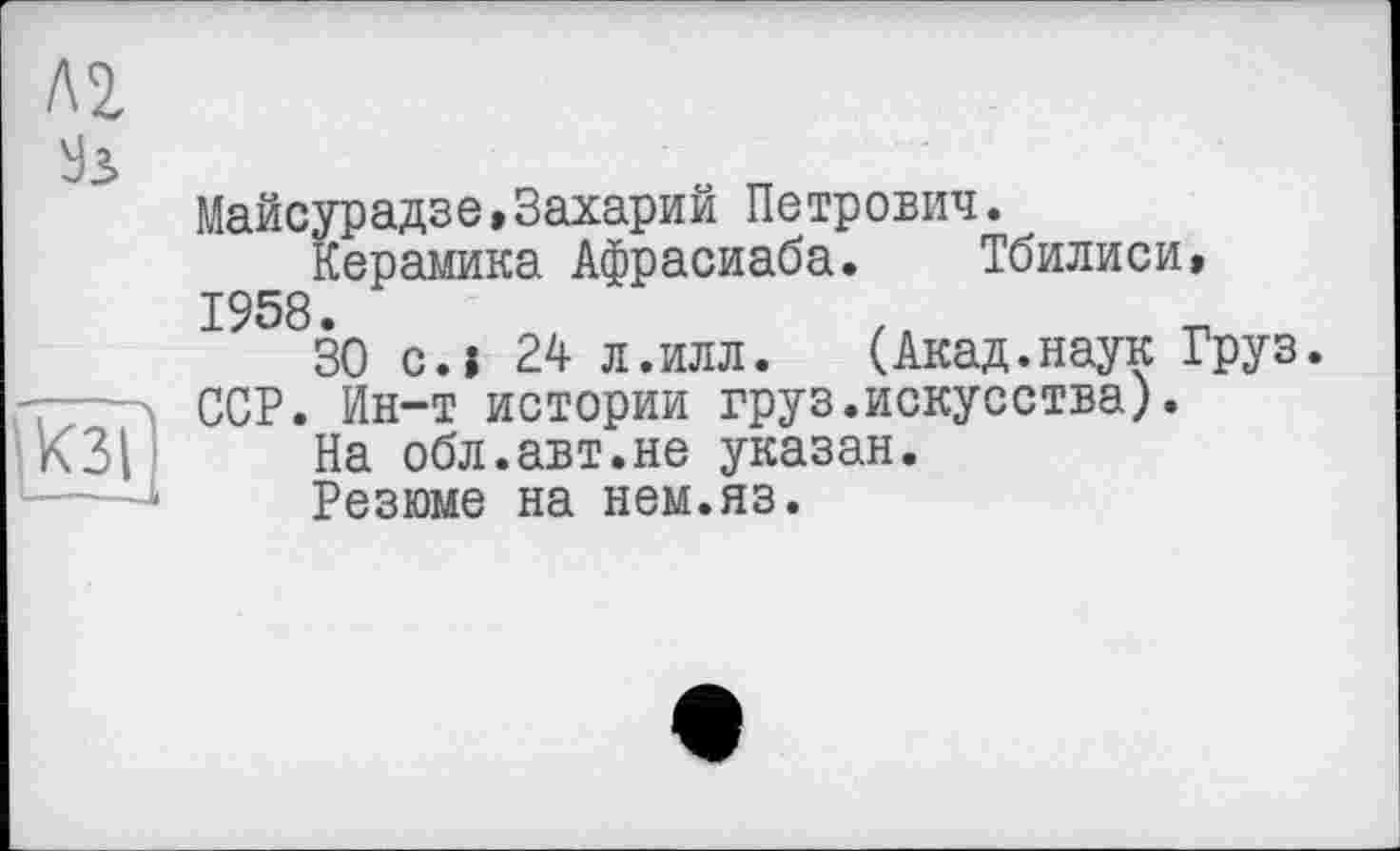 ﻿Л2
Ул
кзї' ---J
Майсурадзе,Захарий Петрович.
Керамика Афрасиаба. Тбилиси» 1958.
30 си 24 л.илл.	(Акад.наук Груз.
ССР. Ин-т истории груз.искусства).
На обл.авт.не указан.
Резюме на нем.яз.